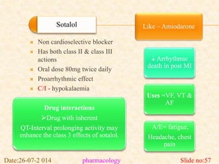 Sotalol Like – Amiodarone 
 Non cardioselective blocker 
 Has both class II & class III 
actions 
 Oral dose 80mg twice daily 
 Proarrhythmic effect 
 C/I - hypokalaemia 
 Arrhythmic 
death in post MI 
Uses =VF, VT & 
AF 
A/E= fatigue, 
Headache, chest 
pain 
Drug interactions 
Drug with inherent 
QT-Interval prolonging activity may 
enhance the class 3 effects of sotalol. 
Date:26-07-2 014 pharmacology Slide no:57 
 