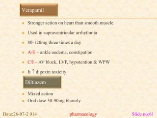 Verapamil 
 Stronger action on heart than smooth muscle 
 Used in supraventricular arrhythmia 
 80-120mg three times a day 
 A/E – ankle oedema, constipation 
 C/I – AV block, LVF, hypotention & WPW 
 It  digoxin toxicity 
Diltiazem 
 Mixed action 
 Oral dose 30-90mg 6hourly 
Date:26-07-2 014 pharmacology Slide no:61 
 