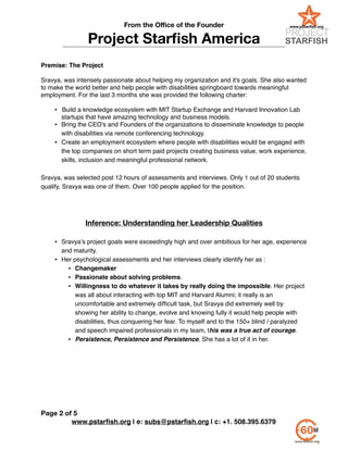 From the Oﬃce of the Founder
Project Starﬁsh America
!
Premise: The Project!
!
Sravya, was intensely passionate about helping my organization and it's goals. She also wanted
to make the world better and help people with disabilities springboard towards meaningful
employment. For the last 3 months she was provided the following charter:!
!
• !Build a knowledge ecosystem with MIT Startup Exchange and Harvard Innovation Lab
startups that have amazing technology and business models.!
• Bring the CEO's and Founders of the organizations to disseminate knowledge to people
with disabilities via remote conferencing technology.!
• Create an employment ecosystem where people with disabilities would be engaged with
the top companies on short term paid projects creating business value, work experience,
skills, inclusion and meaningful professional network.!
!
Sravya, was selected post 12 hours of assessments and interviews. Only 1 out of 20 students
qualify, Sravya was one of them. Over 100 people applied for the position. !
!
!
!
Inference: Understanding her Leadership Qualities
!
• Sravya’s project goals were exceedingly high and over ambitious for her age, experience
and maturity. !
• Her psychological assessments and her interviews clearly identify her as :!
• Changemaker!
• Passionate about solving problems.!
• Willingness to do whatever it takes by really doing the impossible. Her project
was all about interacting with top MIT and Harvard Alumni; it really is an
uncomfortable and extremely difﬁcult task, but Sravya did extremely well by
showing her ability to change, evolve and knowing fully it would help people with
disabilities, thus conquering her fear. To myself and to the 150+ blind / paralyzed
and speech impaired professionals in my team, this was a true act of courage.!
• Persistence, Persistence and Persistence. She has a lot of it in her.!
!
!
!
!
!
!
!
!
www.pstarﬁsh.org | e: subs@pstarﬁsh.org | c: +1. 508.395.6379
Page of2 5
 