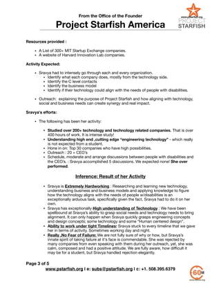 From the Oﬃce of the Founder
Project Starﬁsh America
!
Resources provided :!
!
• A List of 300+ MIT Startup Exchange companies.

• A website of Harvard Innovation Lab companies. 

!
Activity Expected:
!
• Sravya had to intensely go through each and every organization.

• Identify what each company does, mostly from the technology side.

• Identify the C level contacts

• Identify the business model

• Identify if their technology could align with the needs of people with disabilities.

!
• Outreach: explaining the purpose of Project Starﬁsh and how aligning with technology,
social and business needs can create synergy and real impact.

!
Sravya's efforts:!
!
• The following has been her activity:

!
• Studied over 200+ technology and technology related companies. That is over
400 hours of work. It is intense study!

• Understanding high end ,cutting edge “engineering technology” - which really
is not expected from a student. 

• Hone in on: Top 30 companies who have high possibilities.

• Outreach : 20 + CEO’s

• Schedule, moderate and arrange discussions between people with disabilities and
the CEO’s. : Sravya accomplished 5 discussions. We expected none! She over
performed.

!
Inference: Result of her Activity
!
• Sravya is Extremely Hardworking : Researching and learning new technology,
understanding business and business models and applying knowledge to ﬁgure
how the technology aligns with the needs of people w/disabilities is an
exceptionally arduous task, speciﬁcally given the fact, Sravya had to do it on her
own.

• Sravya has exceptionally High understanding of Technology : We have been
spellbound at Sravya’s ability to grasp social needs and technology needs to bring
alignment. It can only happen when Sravya quickly grasps engineering concepts
and design concepts; some technology and some “Human centered design”.

• Ability to work under tight Timelines: Sravya stuck to every timeline that we gave
her in terms of activity. Sometimes working day and night.

• Really ,No Fear of Failure: We are not fully sure of why or how, but Sravya’s
innate spirit of taking failure at it's face is commendable. She was rejected by
many companies from even speaking with them during her outreach, yet, she was
calm, composed and had a positive attitude. We are fully aware, how diﬃcult it
may be for a student, but Sravya handled rejection elegantly.
!
www.pstarﬁsh.org | e: subs@pstarﬁsh.org | c: +1. 508.395.6379
Page of3 5
 
