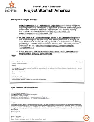 From the Oﬃce of the Founder
Project Starﬁsh America
!
!
!
The Impact of Sravya's activity :!
!
!
1. !Prof David Mindell of MIT Aeronautical Engineering spoke with us over phone
explaining the future of robotics and it's application to humanity and the new jobs it
will create for people with disabilities. Please ﬁnd his talk, recorded including
Sravya’s Q/A with Dr Mindell on this link: https://www.facebook.com/
60Minute2Impact/posts/1224665840917709 !
!
2. Dr Viral Shah of MIT Startup Exchange related to Big Data computing spoke
with us explaining how the world of Big data creates possibilities of changing the
world. Dr Viral Shah has co-authored papers with co-founders of Indian technology
giant Infosys. Dr Shah’s discussion with us including a Q/ A session by Sravya is
available on this link : https://www.facebook.com/60Minute2Impact/posts/
1224661440918149 !
!
3. Entire discussion and collaboration with Karima Ladhani, CEO of Harvard
Innovation Lab company Barakat Bundle.!
Proof:!
Work and Proof of Collaboration:!
www.pstarﬁsh.org | e: subs@pstarﬁsh.org | c: +1. 508.395.6379
Page of4 5
 