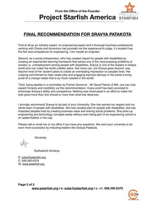 From the Oﬃce of the Founder
Project Starﬁsh America
!
!
FINAL RECOMMENDATION FOR SRAVYA PATAKOTA
!
!
First of all as an industry expert, an engineering expert and a thorough business professional
working with Oracle and Accenture has provided me the experience to judge, if a student has
the ﬂair and competence for engineering. I am myself an engineer. !
!
Second, as a social entrepreneur, who has created impact for people with disabilities by
creating an experiential learning framework that solves one of the most pressing problems of
society i.e. unemployment among people with disabilities, Sravya is one of the leaders in todays
world who can make the world a better place. Not many can, but Sravya goes beyond, way
beyond most of her student peers to create an everlasting impression on peoples lives. Her
undying commitment to help create jobs and engaging topmost startups in the world is living
proof of a change maker that is so much needed in the world! !
!
Third, being elected in a committee by Former Governor : Mr Deval Patrick of MA, one can only
expect honesty and credibility via this recommendation. Every proof has been provided to
showcase Sravya’s ability and competence. Nothing was showcased in an effort to make her
look good more than she should or more than what she deserves. !
!
!
I strongly recommend Sravya to be part of your University. She has earned my respect and my
whole team of people with disabilities. She has created jobs for people with disabilities, she has
impacted peoples lives by creating business value and solving social problems. She picks up
engineering and technology concepts easily without even being part of an engineering school is
an added feather in the cap. !
!
Please call or email me or my ofﬁce if you have any questions. We want your university to be
even more successful by inducting leaders like Sravya Patakota.!
!
!
Sincerely,!
!
!
!
Subhashish Acharya!
!
E: subs@pstarﬁsh.org !
C: 508.395.6379!
W: www.pstarﬁsh.org !
!
www.pstarﬁsh.org | e: subs@pstarﬁsh.org | c: +1. 508.395.6379
Page of5 5
 
