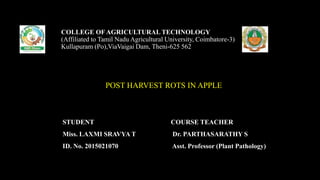 POST HARVEST ROTS IN APPLE
COLLEGE OF AGRICULTURAL TECHNOLOGY
(Affiliated to Tamil Nadu Agricultural University, Coimbatore-3)
Kullapuram (Po),ViaVaigai Dam, Theni-625 562
STUDENT
Miss. LAXMI SRAVYA T
ID. No. 2015021070
COURSE TEACHER
Dr. PARTHASARATHY S
Asst. Professor (Plant Pathology)
 