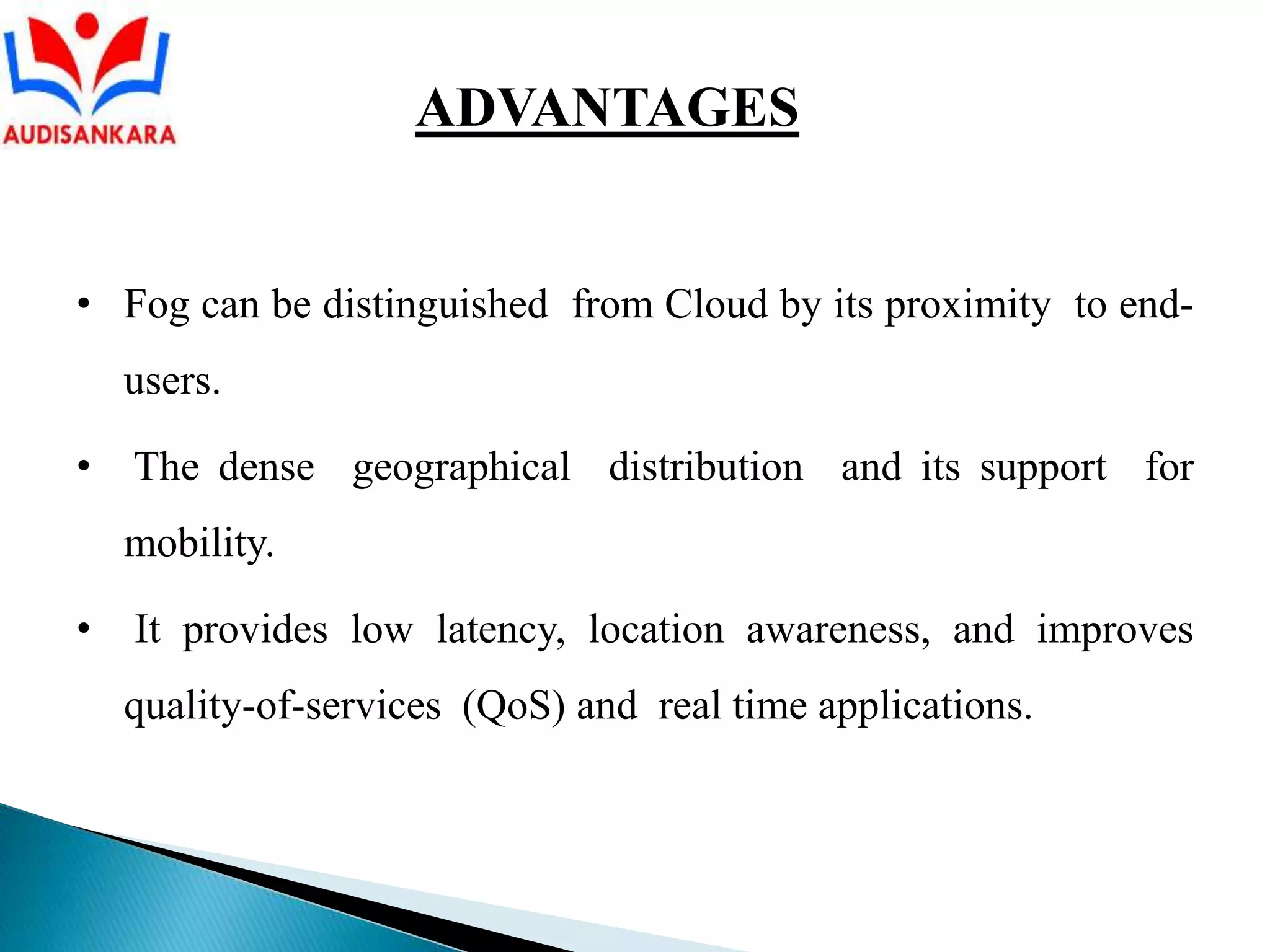 • Fog can be distinguished from Cloud by its proximity to end-
users.
• The dense geographical distribution and its support for
mobility.
• It provides low latency, location awareness, and improves
quality-of-services (QoS) and real time applications.
ADVANTAGES
 