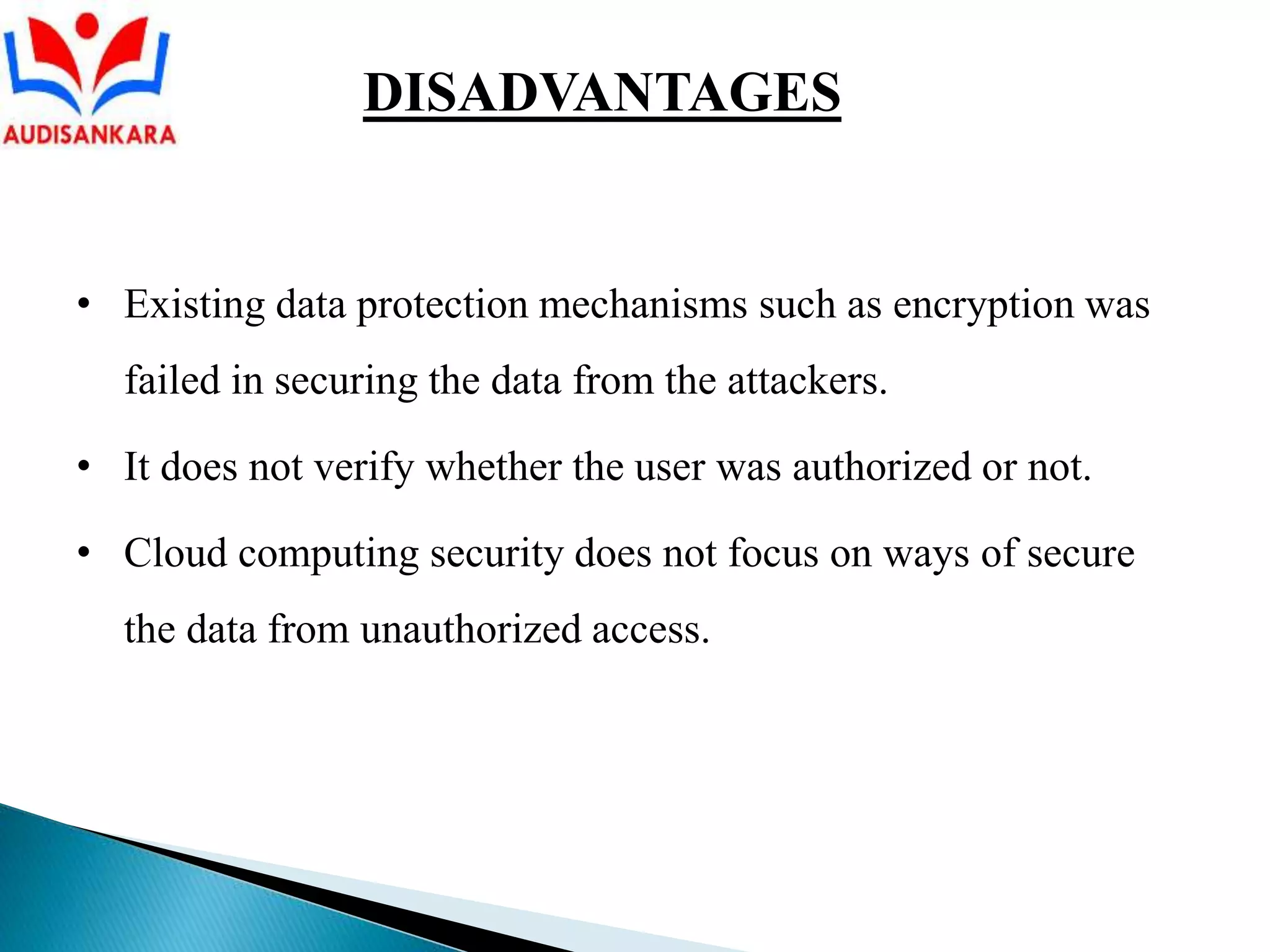 • Existing data protection mechanisms such as encryption was
failed in securing the data from the attackers.
• It does not verify whether the user was authorized or not.
• Cloud computing security does not focus on ways of secure
the data from unauthorized access.
DISADVANTAGES
 