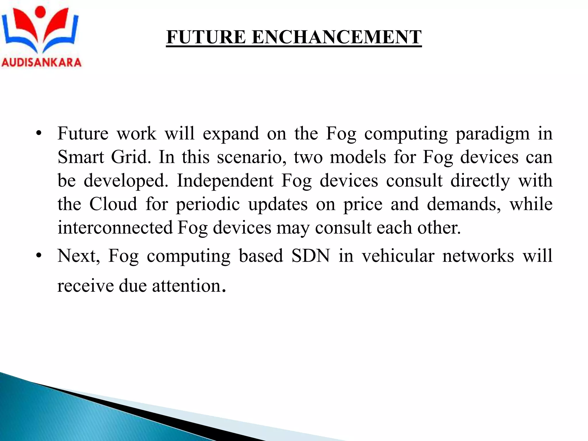 • Future work will expand on the Fog computing paradigm in
Smart Grid. In this scenario, two models for Fog devices can
be developed. Independent Fog devices consult directly with
the Cloud for periodic updates on price and demands, while
interconnected Fog devices may consult each other.
• Next, Fog computing based SDN in vehicular networks will
receive due attention.
FUTURE ENCHANCEMENT
 