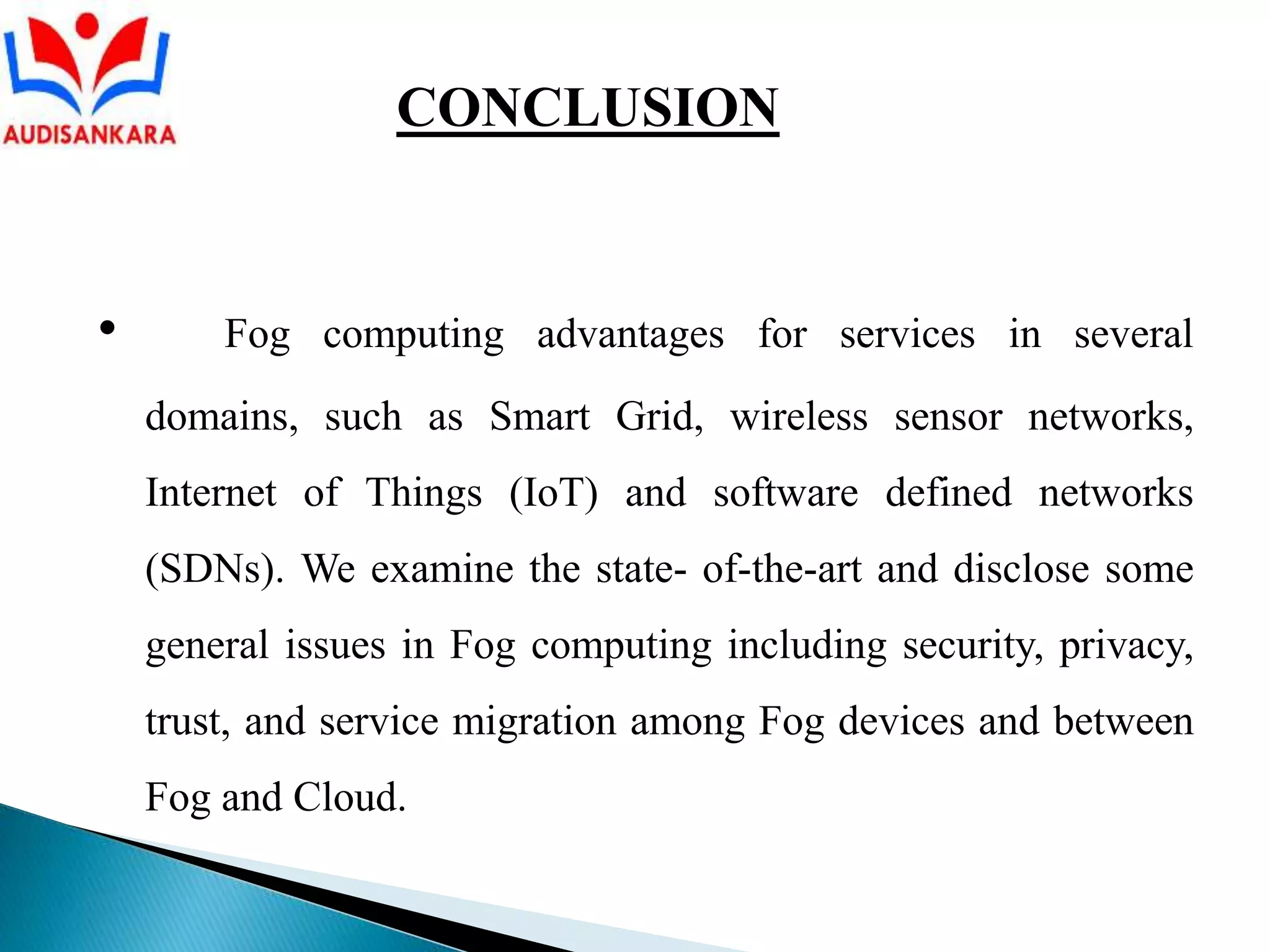 • Fog computing advantages for services in several
domains, such as Smart Grid, wireless sensor networks,
Internet of Things (IoT) and software defined networks
(SDNs). We examine the state- of-the-art and disclose some
general issues in Fog computing including security, privacy,
trust, and service migration among Fog devices and between
Fog and Cloud.
CONCLUSION
 