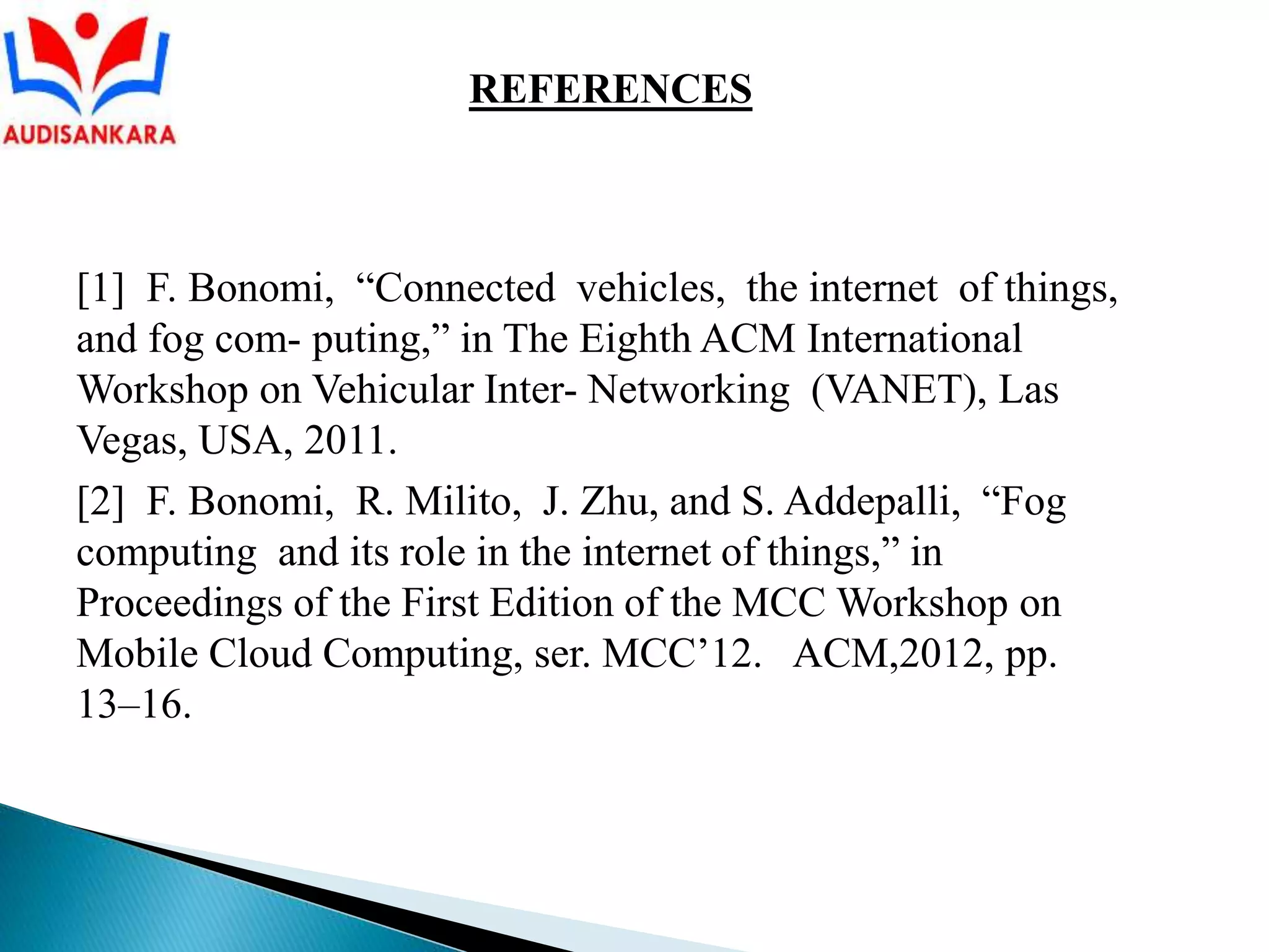 [1] F. Bonomi, “Connected vehicles, the internet of things,
and fog com- puting,” in The Eighth ACM International
Workshop on Vehicular Inter- Networking (VANET), Las
Vegas, USA, 2011.
[2] F. Bonomi, R. Milito, J. Zhu, and S. Addepalli, “Fog
computing and its role in the internet of things,” in
Proceedings of the First Edition of the MCC Workshop on
Mobile Cloud Computing, ser. MCC’12. ACM,2012, pp.
13–16.
REFERENCES
 