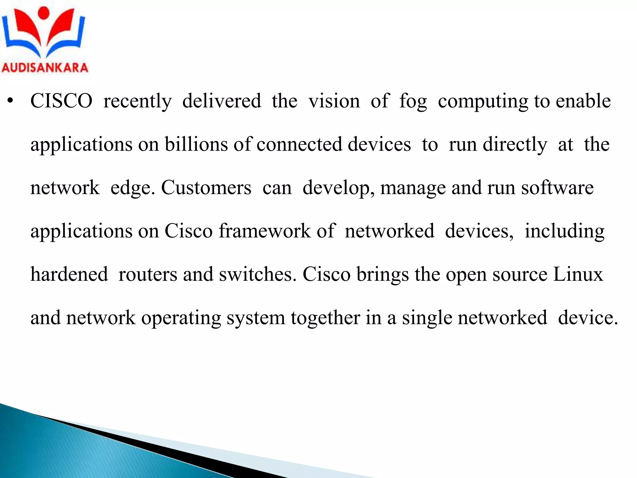 • CISCO recently delivered the vision of fog computing to enable
applications on billions of connected devices to run directly at the
network edge. Customers can develop, manage and run software
applications on Cisco framework of networked devices, including
hardened routers and switches. Cisco brings the open source Linux
and network operating system together in a single networked device.
 