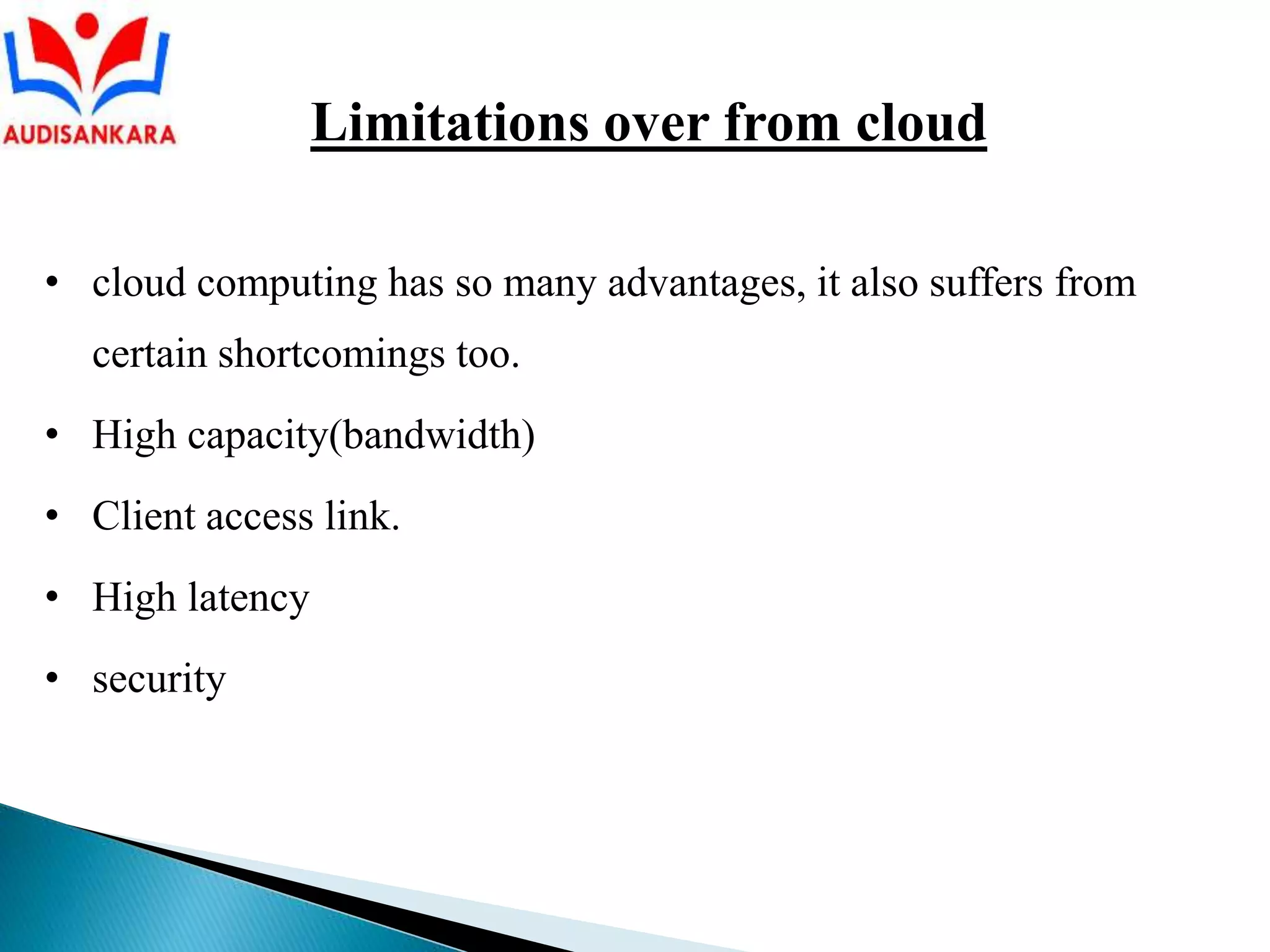 • cloud computing has so many advantages, it also suffers from
certain shortcomings too.
• High capacity(bandwidth)
• Client access link.
• High latency
• security
Limitations over from cloud
 