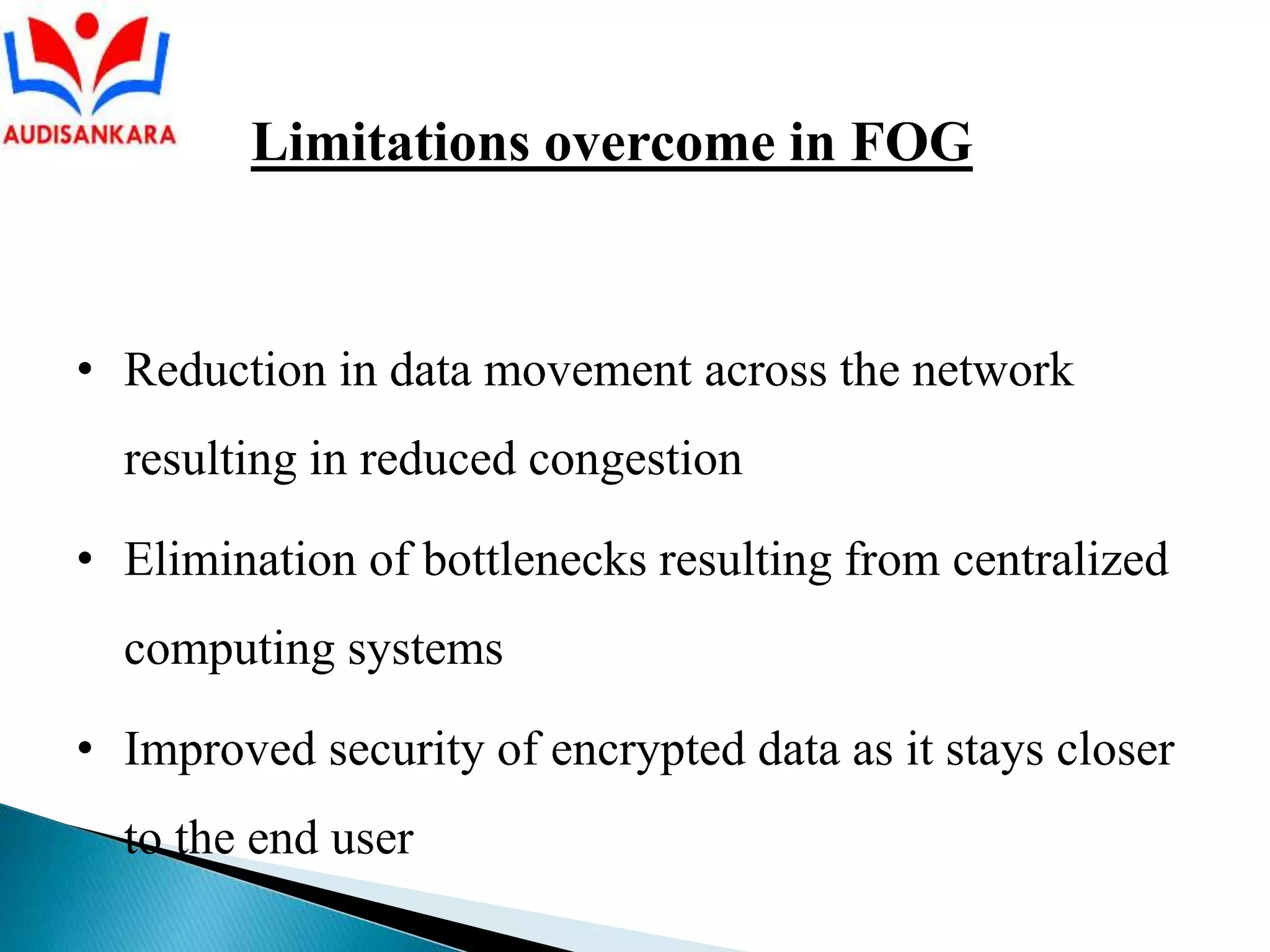 • Reduction in data movement across the network
resulting in reduced congestion
• Elimination of bottlenecks resulting from centralized
computing systems
• Improved security of encrypted data as it stays closer
to the end user
Limitations overcome in FOG
 