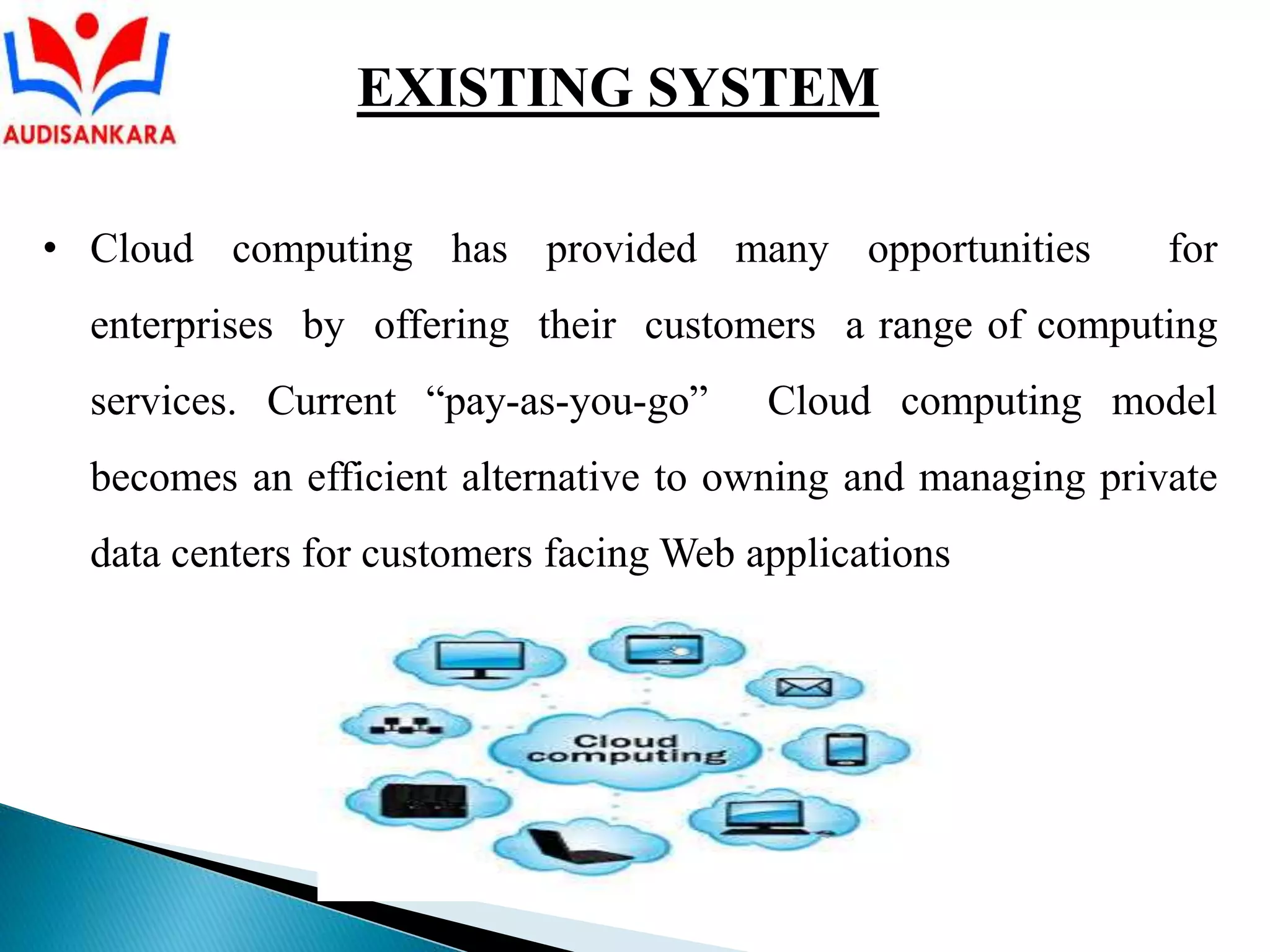 • Cloud computing has provided many opportunities for
enterprises by offering their customers a range of computing
services. Current “pay-as-you-go” Cloud computing model
becomes an efficient alternative to owning and managing private
data centers for customers facing Web applications
EXISTING SYSTEM
 