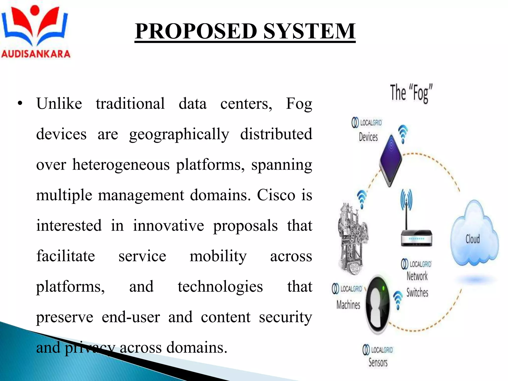 • Unlike traditional data centers, Fog
devices are geographically distributed
over heterogeneous platforms, spanning
multiple management domains. Cisco is
interested in innovative proposals that
facilitate service mobility across
platforms, and technologies that
preserve end-user and content security
and privacy across domains.
PROPOSED SYSTEM
 