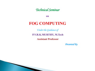 Technical Seminar
on
FOG COMPUTING
Under the Guidance of
P.V.R.K.MURTHY, M.Tech
Assistant Professor
Presented By
 