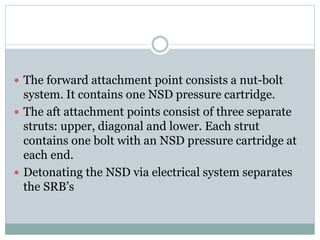  The forward attachment point consists a nut-bolt
system. It contains one NSD pressure cartridge.
 The aft attachment points consist of three separate
struts: upper, diagonal and lower. Each strut
contains one bolt with an NSD pressure cartridge at
each end.
 Detonating the NSD via electrical system separates
the SRB’s
 