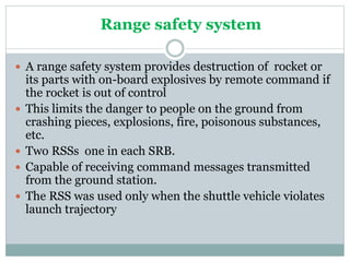 Range safety system
 A range safety system provides destruction of rocket or
its parts with on-board explosives by remote command if
the rocket is out of control
 This limits the danger to people on the ground from
crashing pieces, explosions, fire, poisonous substances,
etc.
 Two RSSs one in each SRB.
 Capable of receiving command messages transmitted
from the ground station.
 The RSS was used only when the shuttle vehicle violates
launch trajectory
 