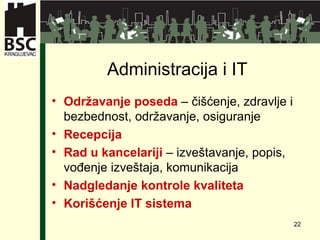 Administracija i  IT Održavanje posed a  –  čišćenje ,  zdravlje i bezbednost ,  održavanje ,  osiguranje Recepcija Rad u kancelariji  –  izveštavanje ,  popis ,  vođenje izveštaja ,  komunikacija Nadgledanje kontrole kvaliteta Korišćenje IT sistema 