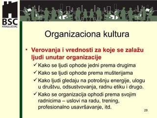 Organizaciona kultura Verovanja i vrednosti za koje se zalažu ljudi unutar organizacije Kako se ljudi ophode jedni prema drugima Kako se ljudi ophode prema mušterijama Kako ljudi gledaju na potrošnju energije ,  ulogu u društvu ,  odsustvovanja ,  radnu etiku i drugo . Kako se organizacija ophodi prema svojim radnicima  –  u slovi na radu, t rening ,  profesionalno usavršavanje ,  itd . 