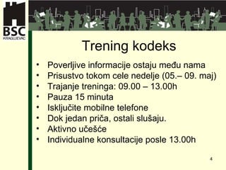 Tr en ing  kodeks Poverljive informacije ostaju među nama Prisustvo tokom cele nedelje  ( 05. –  09.   maj ) Trajanje treninga : 09.00 – 13.00 h Pauza   1 5 minut a Isključite mobilne telefone Dok jedan priča, ostali slušaju. Aktivno učešće Individualne konsultacije posle  13.00h 