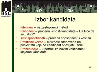 Izbor kandidata Interview  –  najzastupljeniji metod Ps ih o test  –  procena ličnosti kandidata  –  Da li će da se uklopi ? Test sposobnosti  –  procena sposobnosti i veština Praktične vežbe  –  aktivnost zasnovana na poslovima koje će kandidant obavljati u firmi Pre z enta cija  –  u potrazi za novim veštinama i idejama kandidata 