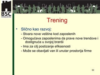 Tr e ning Slično kao razvoj : -  Stvara nove veštine kod zaposlenih -  Omogućava zaposlenima da prave nove trendove i dostignuća u svojoj branši -  Ima za cilj postizanje efikasnosti -  Može se obavljati van ili unutar prostorija firme 