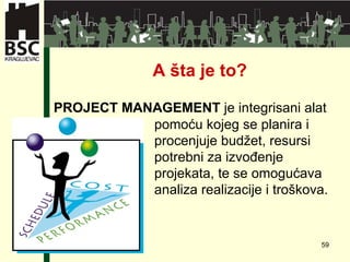 A  šta je to? PROJECT MANAGEMENT  je integrisani alat  pomoću kojeg se planira i  procenjuje budžet, resursi  potrebni za izvođenje  projekata, te se omogućava  analiza realizacije i troškova.  