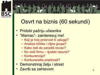 Osvrt na biznis  (60 se kundi ) Pridobi pažnju učesnika “ Mamac”- zainteresuj me! Koji je tvoj proizvod ili usluga ? Analiza tržišta i ciljna grupa ? Kako ćeš da zaradiš novac ? Ko vodi firmu – ljudski resursi ? Konkurencija ? Konkurenske prednosti ? Demonstriraj želju i strast Završi sa zahtevom 