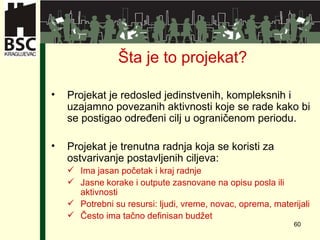 Šta je to projekat ? Projekat je redosled jedinstvenih, kompleksnih i u z ajamno  povezanih aktivnosti koje se rade kako bi se postigao određeni cilj u ograničenom periodu . Projekat je trenutna radnja koja se koristi za ostvarivanje postavljenih ciljeva : Ima jasan početak i kraj radnje Jasne korake i outpute zasnovane na opisu posla ili aktivnosti Potrebni su resursi :  ljudi ,  vreme ,  novac,   oprema ,  materijali Često ima tačno definisan budžet 