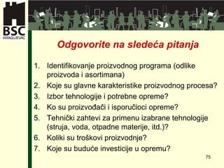 Odgovorite na slede ća pitanja Identifikovanje proizvodnog programa (odlike proizvoda i asortimana) Koje su glavne karakteristike proizvodnog procesa? Izbor tehnologije i potrebne opreme? Ko su proizvođači i isporučioci opreme? Tehnički zahtevi za primenu izabrane tehnologije (struja, voda, otpadne materije, itd.)? Koliki su troškovi proizvodnje? Koje su buduće investicije u opremu? 