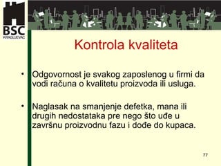 Kontrola kvaliteta Odgovornost je svakog zaposlenog u firmi da vodi računa o kvalitetu proizvoda ili usluga . Naglasak na smanjenje defetka ,  mana ili drugih nedostataka pre nego što uđe u završnu proizvodnu fazu i dođe do kupaca .  