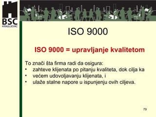 ISO 9000   ISO 9000 =   upravljanje kvalitetom To znači šta firma radi da osigura: zahteve klijenata po pitanju kvaliteta, dok cilja ka  većem udovoljavanju klijenata, i  ulaže stalne napore u ispunjenju ovih ciljeva. 