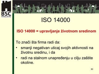 ISO 14000  ISO 14000 =   upravljanje životnom sredinom   To zna či šta firma radi da: smanji negativan uticaj svojih aktivnosti na životnu sredinu, i da  radi na stalnom unapređenju u cilju zaštite okoline. 