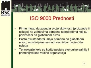 ISO 9000  Prednosti Firme mogu da zasnuju svoje aktivnosti  ( proizvode ili usluge )  na zahtevima odnosno standardima koji su prihvaćeni na globalnom nivou   Pošto ovi standardi imaju primenu na globalnom nivou ,  mušterijama se nudi veći izbor proizvoda i usluga   Tehnologije koje se korite postaju sve univerzalnije i primenljive kod većine organizacija   