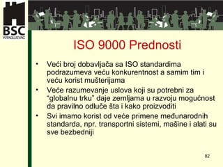 ISO 9000  Prednosti Veći broj dobavljača sa ISO standardima   podrazumeva veću konkurentnost a samim tim i veću korist mušterijama   Veće razumevanje uslova koji su potrebni za “globalnu trku” daje zemljama u razvoju   mogućnost da pravilno odluče šta i kako proizvoditi   Svi imamo korist od veće primene međunarodnih standarda, npr.   transportni sistemi ,  mašine i alati su sve bezbedniji 