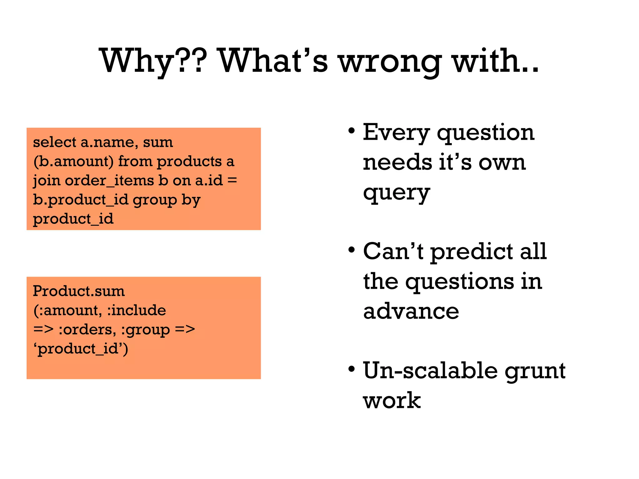 Why?? What’s wrong with.. select a.name, sum (b.amount) from products a join order_items b on a.id = b.product_id group by product_id Product.sum (:amount, :include => :orders, :group => ‘ product_id’) Every question needs it’s own query Can’t predict all the questions in advance Un-scalable grunt work 