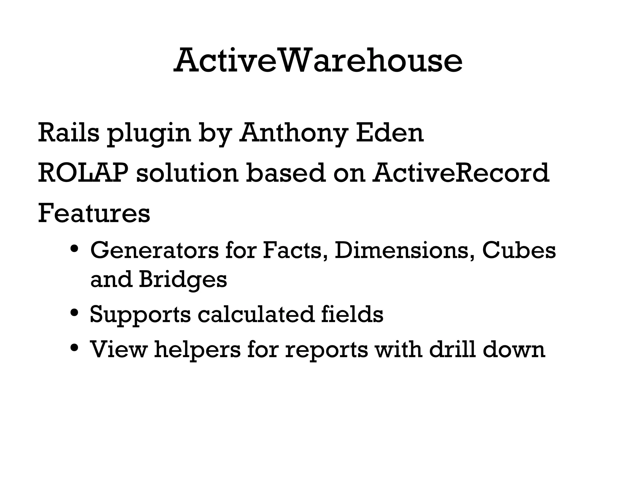 ActiveWarehouse Rails plugin by Anthony Eden ROLAP solution based on ActiveRecord Features Generators for Facts, Dimensions, Cubes and Bridges Supports calculated fields View helpers for reports with drill down 