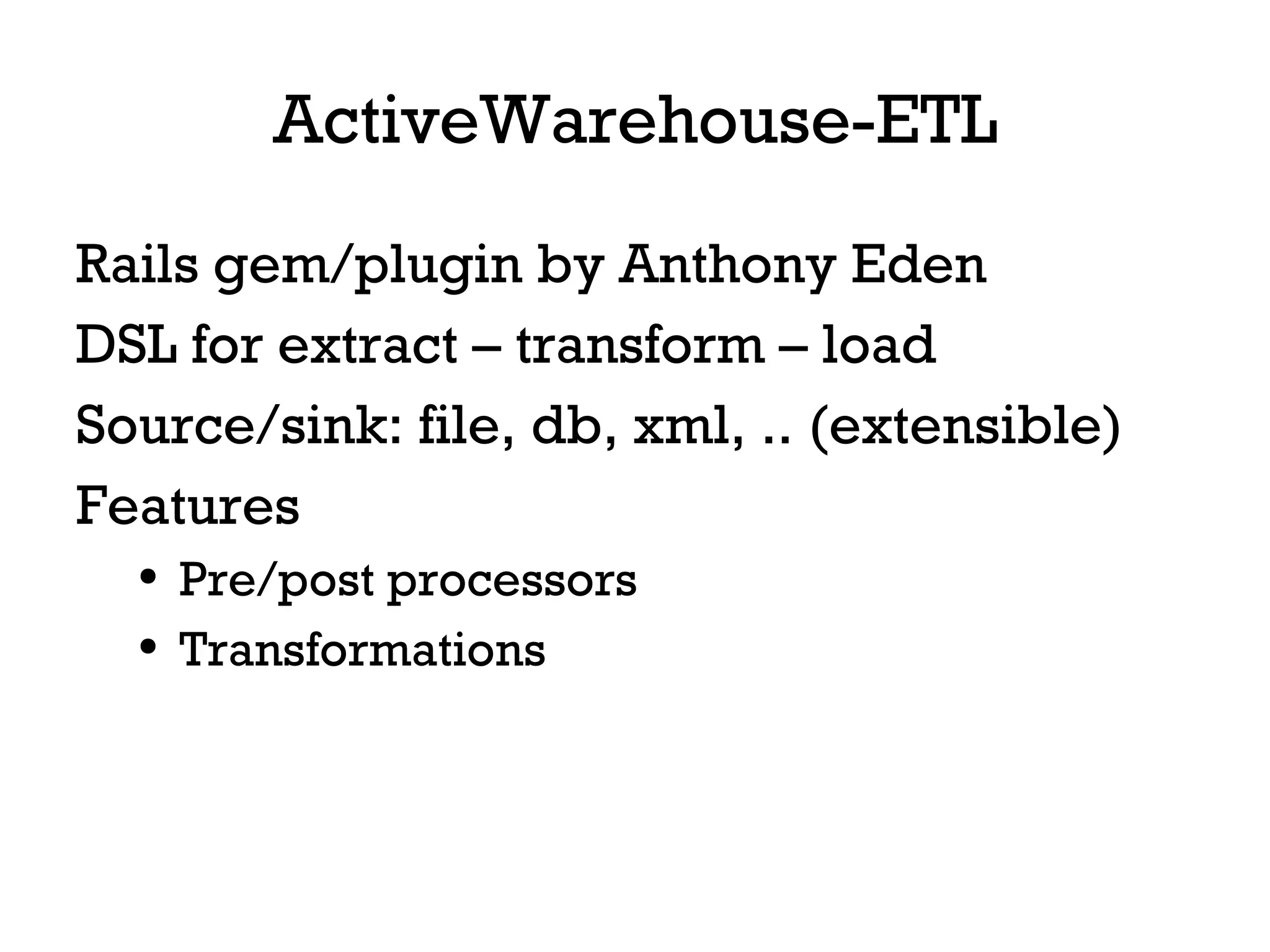 ActiveWarehouse-ETL Rails gem/plugin by Anthony Eden DSL for extract – transform – load Source/sink: file, db, xml, .. (extensible) Features Pre/post processors Transformations 