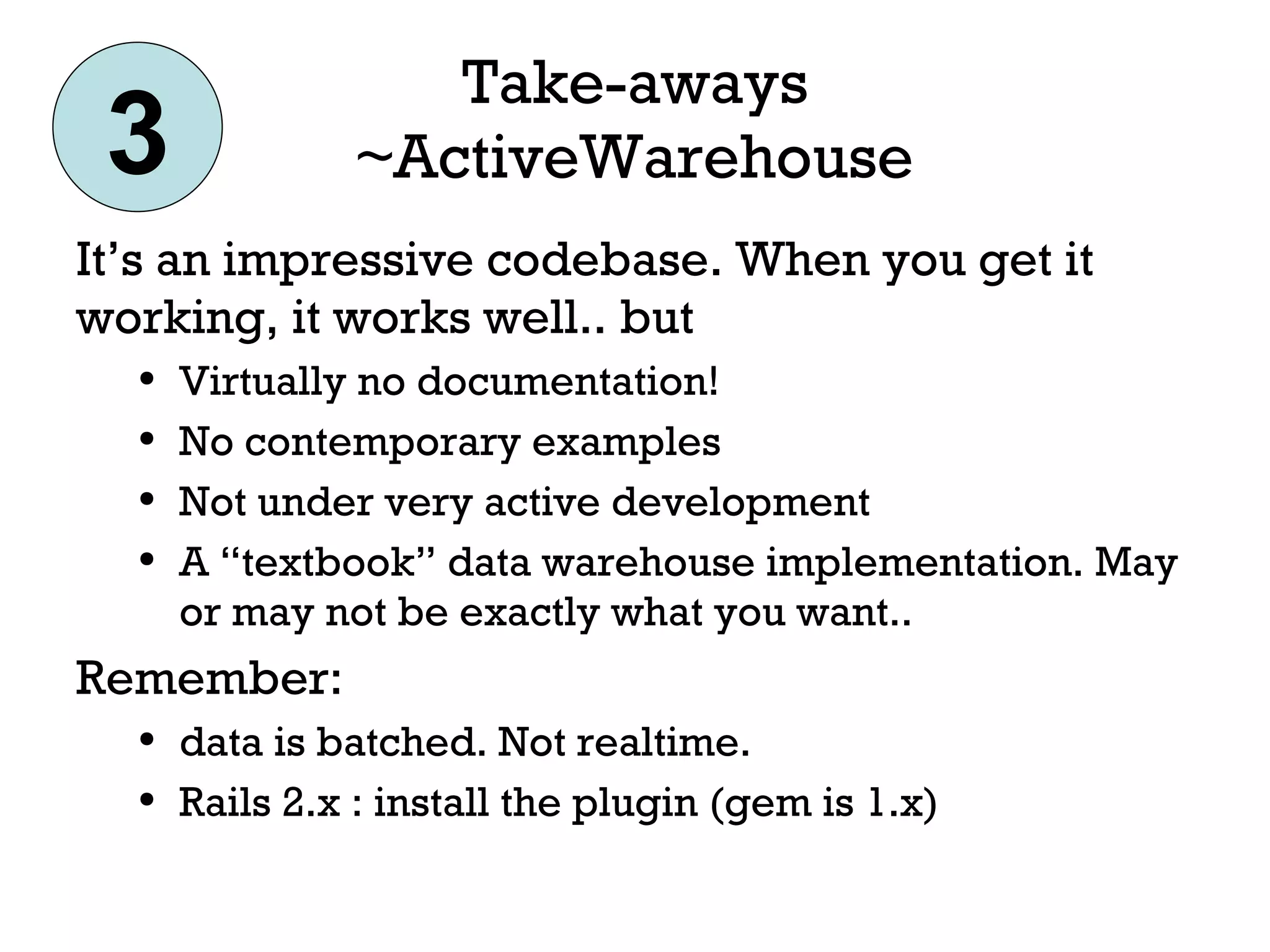 Take-aways ~ActiveWarehouse It’s an impressive codebase. When you get it working, it works well.. but Virtually no documentation! No contemporary examples Not under very active development A “textbook” data warehouse implementation. May or may not be exactly what you want.. Remember:  data is batched. Not realtime. Rails 2.x : install the plugin (gem is 1.x) 3 