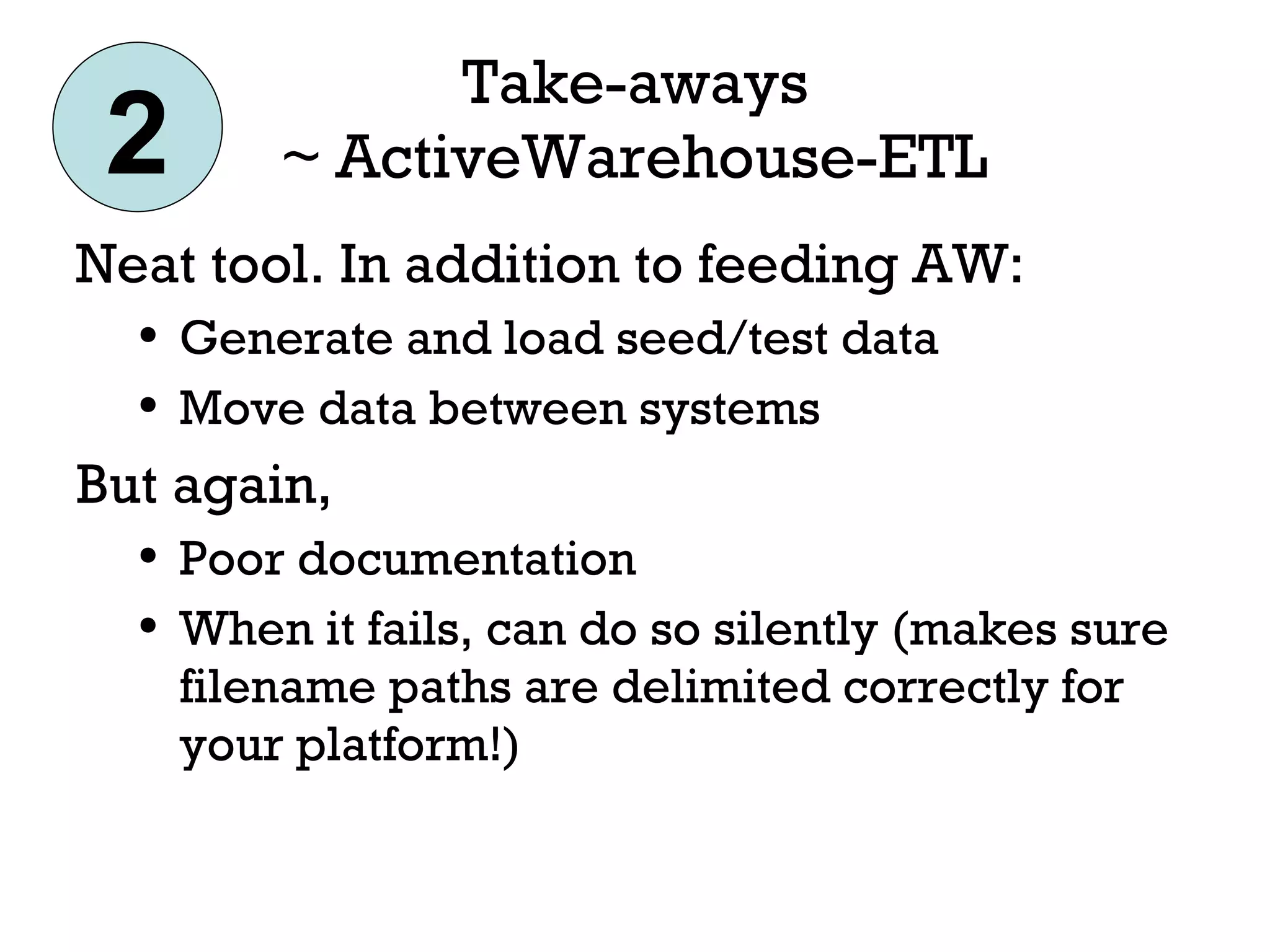 Take-aways ~ ActiveWarehouse-ETL Neat tool. In addition to feeding AW: Generate and load seed/test data Move data between systems But again, Poor documentation When it fails, can do so silently (makes sure filename paths are delimited correctly for your platform!) 2 