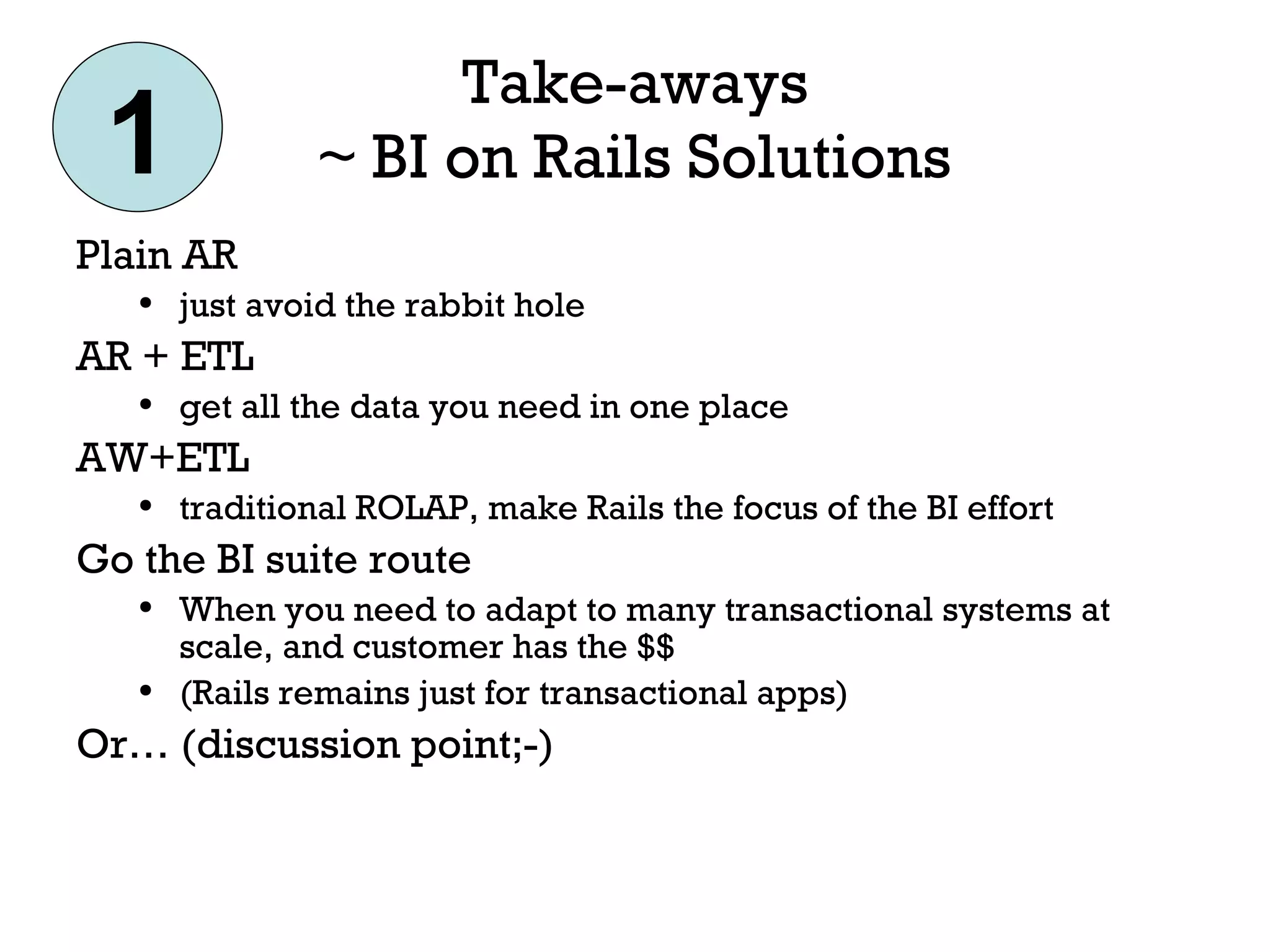 Take-aways ~ BI on Rails Solutions Plain AR just avoid the rabbit hole AR + ETL get all the data you need in one place AW+ETL traditional ROLAP, make Rails the focus of the BI effort Go the BI suite route When you need to adapt to many transactional systems at scale, and customer has the $$  (Rails remains just for transactional apps) Or… (discussion point;-) 1 