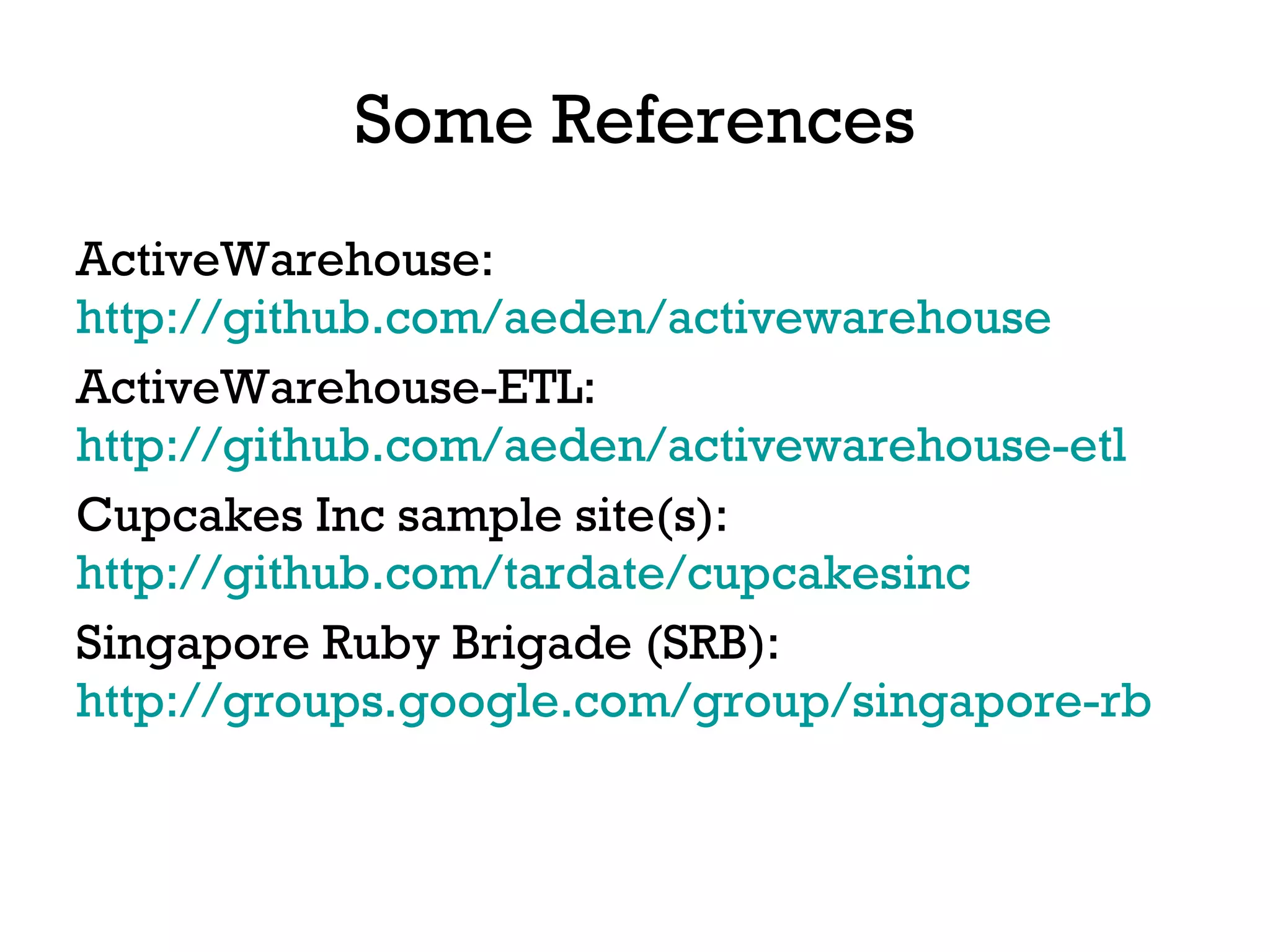 Some References ActiveWarehouse:  http://github.com/aeden/activewarehouse   ActiveWarehouse-ETL:  http://github.com/aeden/activewarehouse-etl   Cupcakes Inc sample site(s):  http://github.com/tardate/cupcakesinc   Singapore Ruby Brigade (SRB):  http://groups.google.com/group/singapore-rb   