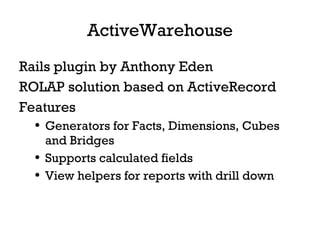 ActiveWarehouse Rails plugin by Anthony Eden ROLAP solution based on ActiveRecord Features Generators for Facts, Dimensions, Cubes and Bridges Supports calculated fields View helpers for reports with drill down 