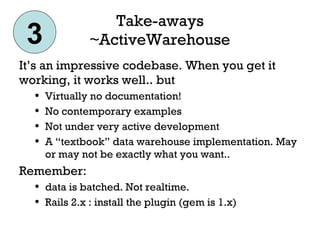 Take-aways ~ActiveWarehouse It’s an impressive codebase. When you get it working, it works well.. but Virtually no documentation! No contemporary examples Not under very active development A “textbook” data warehouse implementation. May or may not be exactly what you want.. Remember:  data is batched. Not realtime. Rails 2.x : install the plugin (gem is 1.x) 3 