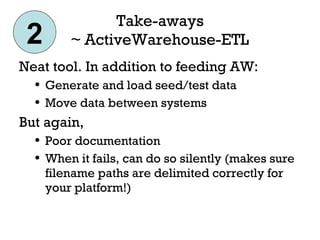 Take-aways ~ ActiveWarehouse-ETL Neat tool. In addition to feeding AW: Generate and load seed/test data Move data between systems But again, Poor documentation When it fails, can do so silently (makes sure filename paths are delimited correctly for your platform!) 2 