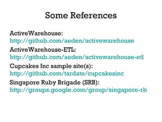 Some References ActiveWarehouse:  http://github.com/aeden/activewarehouse   ActiveWarehouse-ETL:  http://github.com/aeden/activewarehouse-etl   Cupcakes Inc sample site(s):  http://github.com/tardate/cupcakesinc   Singapore Ruby Brigade (SRB):  http://groups.google.com/group/singapore-rb   
