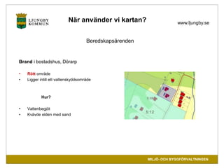 www.ljungby.se 
MILJÖ- OCH BYGGFÖRVALTNINGEN 
När använder vi kartan? 
Beredskapsärenden 
Brand i bostadshus, Dörarp 
• Rö...