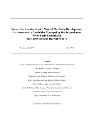 Water Use Associated with Natural Gas Shale Development:
An Assessment of Activities Managed by the Susquehanna
River Basin Commission
July 2008 through December 2013
Publication No. 299 April 2016
Authors
James L. Richenderfer, Ph.D., P.G., Senior Science Advisor to the Commission
Bret Wagner, Database Developer
Matthew K. Shank, Aquatic Biologist
John Balay, P.H., Manager, Planning and Operations
Dawn Hintz, Environmental Scientist/Database Analyst
Jeremy Hoffman, Supervisor, Compliance
Paula B. Ballaron, P.G., Manager, Policy Implementation and Outreach
Steven McFeaters, Environmental Scientist
Jeffrey Zimmerman, Jr., GIS Developer
Susquehanna River Basin Commission
 