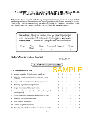 A REVISION OF THE SCALES FOR RATING THE BEHAVIORAL
             CHARACTERISTICS OF SUPERIOR STUDENTS

Directions: Please complete the following rating scale on each of your above-average students.
The rating form below contains items that are designed to obtain teachers’ estimates of student
characteristics in the areas of learning, motivation, creativity and leadership. The ratings for each
item should reflect the frequency to which you have observed each characteristic.




              Instructions: Please read each item below and circle the number that
              corresponds with the frequency to which you have observed each behavior.
              Note: Each item should be read with the beginning phrase, The student
              demonstrates.... The words that correspond to the six scale values are:


                Never            Very           Rarely       Occasionally Frequently       Always
                                Rarely
                  1               2                 3               4         5              6



Student’s Name (or Assigned Code No.) ________________________________
                                                       (please, fill in)


                                      LEARNING CHARACTERISTICS


The student demonstrates...
1.   advanced vocabulary for his/her age or grade level.
                                                                        SAMPLE
                                                                          1       2    3     4      5   6

2.   the ability to make generalizations about events, people,            1       2    3     4      5   6
     and things.

3.   a large storehouse of information about a specific topic.            1       2    3     4      5   6

4.   the ability to grasp underlying principles.                          1       2    3     4      5   6

5.   insight into cause and effect relationships.                         1       2    3     4      5   6

6.   an understanding of complicated material through analytical          1       2    3     4      5   6
     reasoning ability.

7.   a large storehouse of information about a variety of topics.         1       2    3     4      5   6

8.   the ability to deal with abstractions.                               1       2    3     4      5   6

9.   recall of factual information.                                       1       2    3     4      5   6

10. keen and insightful observations.                                     1       2    3     4      5   6

11. the ability to transfer learnings from one situation to another.      1       2    3     4      5   6

                                                           p. 1
 