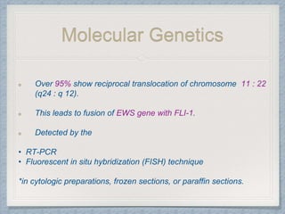 Molecular Genetics
Over 95% show reciprocal translocation of chromosome 11 : 22
(q24 : q 12).
This leads to fusion of EWS gene with FLI-1.
Detected by the
• RT-PCR
• Fluorescent in situ hybridization (FISH) technique
*in cytologic preparations, frozen sections, or paraffin sections.
 