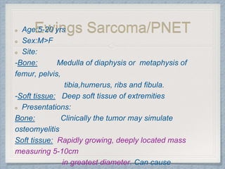 Ewings Sarcoma/PNETAge:5-20 yrs
Sex:M>F
Site:
-Bone: Medulla of diaphysis or metaphysis of
femur, pelvis,
tibia,humerus, ribs and fibula.
-Soft tissue: Deep soft tissue of extremities
Presentations:
Bone: Clinically the tumor may simulate
osteomyelitis
Soft tissue: Rapidly growing, deeply located mass
measuring 5-10cm
in greatest diameter. Can cause
 
